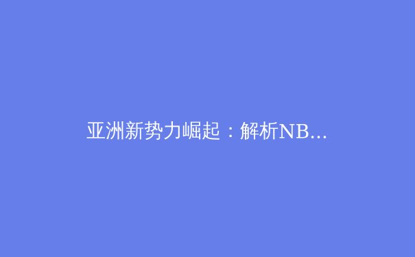 亚洲新势力崛起：解析NBA国际球员的竞技变革与未来挑战