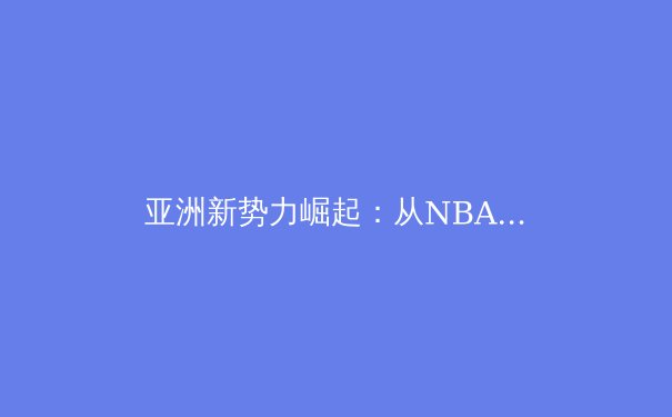 亚洲新势力崛起：从NBA新星到欧冠黑马，世界体育格局正经历重塑