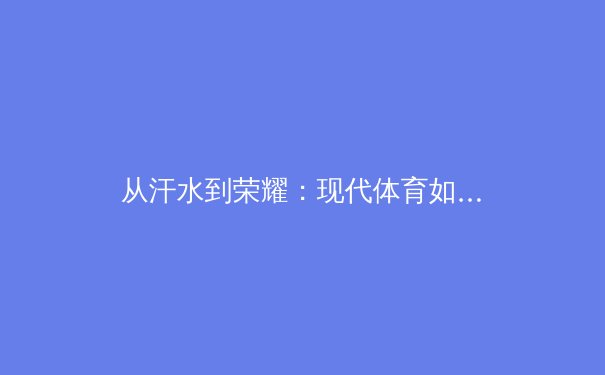 从汗水到荣耀：现代体育如何塑造国民精神与商业新格局 - 4