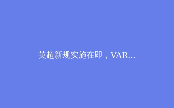 英超新规实施在即，VAR技术革新与裁判权威的博弈 - 2