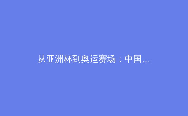 从亚洲杯到奥运赛场：中国体育产业转型期的机遇与挑战