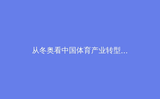 从冬奥看中国体育产业转型：数字技术如何重塑竞技观赏与全民健身新生态 - 2
