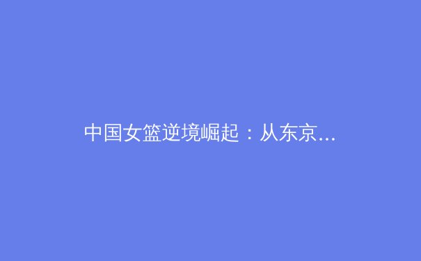 中国女篮逆境崛起：从东京失利到巴黎周期的战略重塑与未来展望